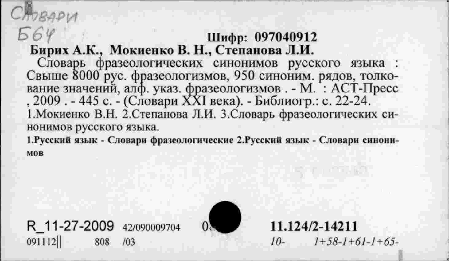 ﻿
£>6У	Шифр: 097040912
Бирих А.К., Мокиенко В. Н., Степанова Л.И.
Словарь фразеологических синонимов русского языка : Свыше 8000 рус. фразеологизмов, 950 синоним, рядов, толкование значений, алф. указ, фразеологизмов . - М. : АСТ-Пресс , 2009 . - 445 с. - (Словари XXI века). - Библиогр.: с. 22-24.
1.Мокиенко В.Н. 2.Степанова Л.И. 3.Словарь фразеологических си-
нонимов русского языка.
1.Русский язык - Словари фразеологические 2.Русский язык - Словари синони-
мов
ЕМ 1-27-2009 42/090009704
091112Ц	808 /03
11.124/2-14211
10-	1+58-1+61-1+65-